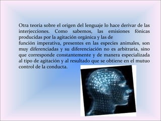 Otra teoría sobre el origen del lenguaje lo hace derivar de las
interjecciones. Como sabemos, las emisiones fónicas
producidas por la agitación orgánica y las de
función imperativa, presentes en las especies animales, son
muy diferenciadas y su diferenciación no es arbitraria, sino
que corresponde constantemente y de manera especializada
al tipo de agitación y al resultado que se obtiene en el mutuo
control de la conducta.
 