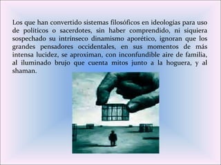 Los que han convertido sistemas filosóficos en ideologías para uso
de políticos o sacerdotes, sin haber comprendido, ni siquiera
sospechado su intrínseco dinamismo aporético, ignoran que los
grandes pensadores occidentales, en sus momentos de más
intensa lucidez, se aproximan, con inconfundible aire de familia,
al iluminado brujo que cuenta mitos junto a la hoguera, y al
shaman.
 