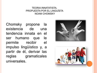 Chomsky propone la
existencia de una
tendencia innata en el
ser humano que le
permite recibir el
impulso lingüístico y, a
partir de él, derivar las
reglas gramaticales
universales.
TEORIA INNATATISTA,
PROPUESTA POR EL LINGUÍSTA
NOAM CHOMSKY
 