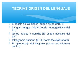  El regalo de los dioses (origen divino del LH).
 La gran lengua inicial (teoría monogenética del
LH)
 Gritos, ruidos y sonidos (El origen acústico del
LH)
 Inteligencia humana (El LH como facultad innata)
 El aprendizaje del lenguaje (teoría evolucionista
del LH)
 
TEORIAS ORIGEN DEL LENGUAJE
 