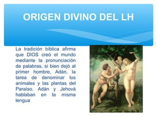 ORIGEN DIVINO DEL LH
La tradición bíblica afirma
que DIOS creó el mundo
mediante la pronunciación
de palabras, si bien dejó al
primer hombre, Adán, la
tarea de denominar los
animales y las plantas del
Paraíso. Adán y Jehová
hablaban en la misma
lengua
 