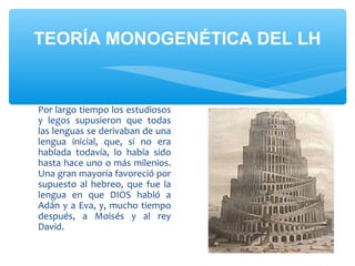 TEORÍA MONOGENÉTICA DEL LH
Por largo tiempo los estudiosos
y legos supusieron que todas
las lenguas se derivaban de una
lengua inicial, que, si no era
hablada todavía, lo había sido
hasta hace uno o más milenios.
Una gran mayoría favoreció por
supuesto al hebreo, que fue la
lengua en que DIOS habló a
Adán y a Eva, y, mucho tiempo
después, a Moisés y al rey
David.
 
