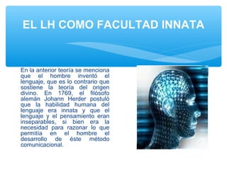 EL LH COMO FACULTAD INNATA
En la anterior teoría se menciona
que el hombre inventó el
lenguaje, que es lo contrario que
sostiene la teoría del origen
divino. En 1769, el filósofo
alemán Johann Herder postuló
que la habilidad humana del
lenguaje era innata y que el
lenguaje y el pensamiento eran
inseparables, si bien era la
necesidad para razonar lo que
permitía en el hombre el
desarrollo de éste método
comunicacional.
 