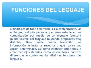 El fin básico de todo acto verbal es la comunicación. Sin
embargo, cualquier persona que desea establecer una
comunicación por medio de un mensaje (emisor),
puede valerse del lenguaje buscando propósitos muy
distintos. Bien puede querer transmitir una
información, o instar al receptor a que realice una
acción determinada, así como expresar emociones, o
crear mensajes literarios, como los escritores. En estas
diferencias encontramos las distintas funciones del
lenguaje.
FUNCIONES DEL LEGUAJE
 