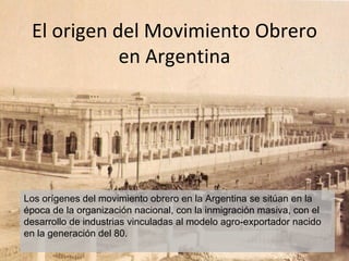 El origen del Movimiento Obrero
            en Argentina




Los orígenes del movimiento obrero en la Argentina se sitúan en la
época de la organización nacional, con la inmigración masiva, con el
desarrollo de industrias vinculadas al modelo agro-exportador nacido
en la generación del 80.
 