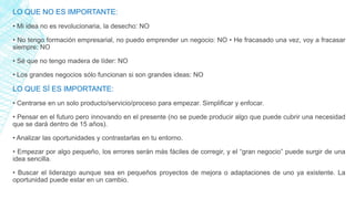 LO QUE NO ES IMPORTANTE:
• Mi idea no es revolucionaria, la desecho: NO
• No tengo formación empresarial, no puedo emprender un negocio: NO • He fracasado una vez, voy a fracasar
siempre: NO
• Sé que no tengo madera de líder: NO
• Los grandes negocios sólo funcionan si son grandes ideas: NO
LO QUE SÍ ES IMPORTANTE:
• Centrarse en un solo producto/servicio/proceso para empezar. Simplificar y enfocar.
• Pensar en el futuro pero innovando en el presente (no se puede producir algo que puede cubrir una necesidad
que se dará dentro de 15 años).
• Analizar las oportunidades y contrastarlas en tu entorno.
• Empezar por algo pequeño, los errores serán más fáciles de corregir, y el “gran negocio” puede surgir de una
idea sencilla.
• Buscar el liderazgo aunque sea en pequeños proyectos de mejora o adaptaciones de uno ya existente. La
oportunidad puede estar en un cambio.
 