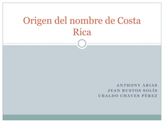 Origen del nombre de Costa
Rica

ANTHONY ARIAS
JEAN BUSTOS SOLÍS
UBALDO CHAVES PÉREZ

 