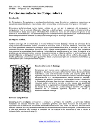 SENAVIRTUAL – ARQUITECTURA DE COMPUTADORES
Unidad 1 - Origen de los Computadores


Funcionamiento de las Computadoras
Introducción

Un Computador o Computadora, es un dispositivo electrónico capaz de recibir un conjunto de instrucciones y
ejecutarlas realizando cálculos matemáticos, o bien compilando y correlacionando otros tipos de información.

El mundo de la alta tecnología nunca hubiera existido de no ser por el desarrollo del computador o
computadora. Toda la sociedad utiliza estas máquinas, en distintos tipos y tamaños, para el almacenamiento y
manipulación de datos. Los equipos informáticos han abierto una nueva era en la fabricación gracias a las
técnicas de automatización, y han permitido mejorar los sistemas modernos de comunicación. Son herramientas
esenciales prácticamente en todos los campos de investigación y en tecnología aplicada.

La máquina analítica.

También en el siglo XIX el matemático e inventor británico Charles Babbage elaboró los principios de la
computadora digital moderna. Inventó una serie de máquinas, como la máquina diferencial, diseñadas para
solucionar problemas matemáticos complejos. Muchos historiadores consideran a Babbage y a su socia, la
matemática británica Augusta Ada Byron (1815-1852), hija del poeta inglés Lord Byron, como a los verdaderos
inventores de la computadora digital moderna. La tecnología de aquella época no era capaz de trasladar a la
práctica sus acertados conceptos; pero una de sus invenciones, la máquina analítica, ya tenía muchas de las
características de un computador moderno. Incluía una corriente, o flujo de entrada en forma de paquete de
tarjetas perforadas, una memoria para guardar los datos, un procesador para las operaciones matemáticas y
una impresora para hacer permanente el registro.



                                  Máquina diferencial de Babbage

                                  Considerada por muchos como predecesora directa de los modernos
                                  dispositivos de cálculo, la máquina diferencial era capaz de calcular tablas
                                  matemáticas. Este corte transversal muestra una pequeña parte de la
                                  ingeniosa máquina diseñada por el matemático británico Charles Babbage
                                  en la década de 1820. La máquina analítica, ideada también por Babbage,
                                  habría sido una auténtica computadora programable si hubiera contado con
                                  la financiación adecuada. Las circunstancias quisieron que ninguna de las
                                  máquinas pudiera construirse durante su vida, aunque esta posibilidad
                                  estaba dentro de la capacidad tecnológica de la época. En 1991, un equipo
                                  del Museo de las Ciencias de Londres consiguió construir una máquina
                                  diferencial Nº 2 totalmente operativa, siguiendo los dibujos y
                                  especificaciones de Babbage.



Primeros Computadores

Los computadores analógicos comenzaron a construirse a principios del siglo XX. Los primeros modelos
realizaban los cálculos mediante ejes y engranajes giratorios. Con estas máquinas se evaluaban las
aproximaciones numéricas de ecuaciones demasiado difíciles como para poder ser resueltas mediante otros
métodos. Durante las dos guerras mundiales se utilizaron sistemas informáticos analógicos, primero mecánicos
y más tarde eléctricos, para predecir la trayectoria de los torpedos en los submarinos y para el manejo a
distancia de las bombas en la aviación.




                                        www.senavirtual.edu.co
 