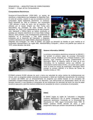 SENAVIRTUAL – ARQUITECTURA DE COMPUTADORES
Unidad 1 - Origen de los Computadores

Computadores Electrónicos

Durante la II Guerra Mundial (1939-1945), un equipo de
científicos y matemáticos que trabajaban en Bletchley Park,
al norte de Londres, crearon lo que se consideró el primer
computador digital totalmente electrónico: el Colossus.
Hacia diciembre de 1943 el Colossus, que incorporaba
1.500 válvulas o tubos de vacío, era ya operativo. Fue
utilizado por el equipo dirigido por Alan Turing para
descodificar los mensajes de radio cifrados de los
alemanes. En 1939 y con independencia de este proyecto,
John Atanasoff y Clifford Berry ya habían construido un
prototipo de máquina electrónica en el Iowa State College
(EEUU). Este prototipo y las investigaciones posteriores se
realizaron en el anonimato, y más tarde quedaron
eclipsadas por el desarrollo del Calculador e integrador
numérico electrónico (en inglés ENIAC, Electronic Numerical
Integrator and Computer ) en 1946. El ENIAC, que según se demostró se basaba en gran medida en el
computador Atanasoff-Berry (en inglés ABC, Atanasoff-Berry Computer ), obtuvo una patente que caducó en
1973, varias décadas más tarde.


                                                 Sistema informático UNIVAC

                                                 La primera computadora electrónica comercial, la UNIVAC I,
                                                 fue también la primera capaz de procesar información
                                                 numérica y textual. Diseñada por J. Presper Eckeret y John
                                                 Mauchly, cuya empresa se integró posteriormente en
                                                 Remington Rand, la máquina marcó el inicio de la era
                                                 informática. En la ilustración vemos una UNIVAC. La
                                                 computadora central está al fondo, y en primer plano puede
                                                 verse al panel de control de supervisión. Remington Rand
                                                 entregó su primera UNIVAC a la Oficina del Censo de
                                                 Estados Unidos en 1951.


El ENIAC contenía 18.000 válvulas de vacío y tenía una velocidad de varios cientos de multiplicaciones por
minuto, pero su programa estaba conectado al procesador y debía ser modificado manualmente. Se construyó
un sucesor del ENIAC con un almacenamiento de programa que estaba basado en los conceptos del
matemático húngaro-estadounidense John von Neumann. Las instrucciones se almacenaban dentro de una
llamada memoria, lo que liberaba al computador de las limitaciones de velocidad del lector de cinta de papel
durante la ejecución y permitía resolver problemas sin necesidad de volver a conectarse al computador.




                                                 ENIAC

                                                 El ENIAC (siglas en inglés de "calculador e integrador
                                                 numérico electrónico") fue el primer computador digital
                                                 totalmente electrónico. Construido en la Universidad de
                                                 Pensilvania en 1946, siguió funcionando hasta 1955. El
                                                 ENIAC contenía 18.000 válvulas de vacío, y para
                                                 programarlo había que cambiar manualmente el cableado.




                                        www.senavirtual.edu.co
 
