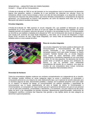 SENAVIRTUAL – ARQUITECTURA DE COMPUTADORES
Unidad 1 - Origen de los Computadores

A finales de la década de 1950 el uso del transistor en los computadores marcó el advenimiento de elementos
lógicos más pequeños, rápidos y versátiles de lo que permitían las máquinas con válvulas. Como los
transistores utilizan mucha menos energía y tienen una vida útil más prolongada, a su desarrollo se debió el
nacimiento de máquinas más perfeccionadas, que fueron llamadas computadores o computadoras de segunda
generación. Los componentes se hicieron más pequeños, así como los espacios entre ellos, por lo que la
fabricación del sistema resultaba más barata.

Circuitos integrados.

A finales de la década de 1960 apareció el circuito integrado (CI), que posibilitó la fabricación de varios
transistores en un único sustrato de silicio en el que los cables de interconexión iban soldados. El circuito
integrado permitió una posterior reducción del precio, el tamaño y los porcentajes de error. El microprocesador
se convirtió en una realidad a mediados de la década de 1970, con la introducción del circuito de integración a
gran escala (LSI, acrónimo de Large Scale Integrated) y, más tarde, con el circuito de integración a mayor
escala (VLSI, acrónimo de Very Large Scale Integrated), con varios miles de transistores interconectados
soldados sobre un único sustrato de silicio.


                                                   Placa de circuitos integrados

                                                   Los circuitos integrados han hecho posible la fabricación del
                                                   microcomputador o microcomputadora. Sin ellos, los
                                                   circuitos individuales y sus componentes ocuparían
                                                   demasiado espacio como para poder conseguir un diseño
                                                   compacto. También llamado chip, un circuito integrado
                                                   típico consta de varios elementos como reóstatos,
                                                   condensadores y transistores integrados en una única pieza
                                                   de silicio. En los más pequeños, los elementos del circuito
                                                   pueden tener un tamaño de apenas unos centenares de
                                                   átomos, lo que ha permitido crear sofisticadas
                                                   computadoras del tamaño de un cuaderno. Una placa de
                                                   circuitos de una computadora típica incluye numerosos
                                                   circuitos integrados interconectados entre sí.


Diversidad de Hardware

Todos los computadores digitales modernos son similares conceptualmente con independencia de su tamaño.
Sin embargo, pueden dividirse en varias categorías según su precio y rendimiento: el computador o
computadora personal es una máquina de coste relativamente bajo y por lo general de tamaño adecuado para
un escritorio (algunos de ellos, denominados portátiles, o laptops, son lo bastante pequeños como para caber
en un maletín); la estación de trabajo, un microcomputador con gráficos mejorados y capacidades de
comunicaciones que lo hacen especialmente útil para el trabajo de oficina; el minicomputador o
minicomputadora, un computador de mayor tamaño que por lo general es demasiado caro para el uso personal
y que es apto para compañías, universidades o laboratorios; y el mainframe, una gran máquina de alto precio
capaz de servir a las necesidades de grandes empresas, departamentos gubernamentales, instituciones de
investigación científica y similares (las máquinas más grandes y más rápidas dentro de esta categoría se
denominan supercomputadores).




                                         www.senavirtual.edu.co
 