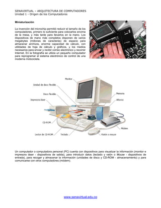 SENAVIRTUAL – ARQUITECTURA DE COMPUTADORES
Unidad 1 - Origen de los Computadores


Miniaturización

La invención del microchip permitió reducir el tamaño de los
computadores, primero lo suficiente para colocarlos encima
de la mesa, y más tarde para llevarlos en la mano. Los
dispositivos de mano más completos disponen de varios
megabytes (millones de caracteres) de espacio para
almacenar archivos, enorme capacidad de cálculo, con
utilidades de hoja de cálculo y gráficos, y los medios
necesarios para enviar y recibir correo electrónico y recorrer
Internet. En la fotografía se utiliza un pequeño computador
para reprogramar el sistema electrónico de control de una
moderna motocicleta.




Un computador o computadora personal (PC) cuenta con dispositivos para visualizar la información (monitor e
impresora láser - dispositivos de salida), para introducir datos (teclado y ratón o Mouse - dispositivos de
entrada), para recoger y almacenar la información (unidades de disco y CD-ROM - almacenamiento) y para
comunicarse con otros computadores (módem).




                                          www.senavirtual.edu.co
 