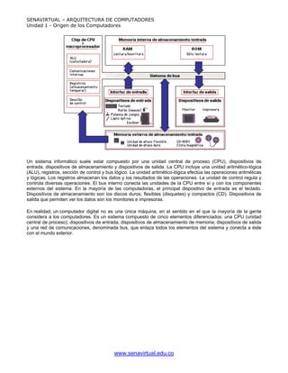 SENAVIRTUAL – ARQUITECTURA DE COMPUTADORES
Unidad 1 - Origen de los Computadores




Un sistema informático suele estar compuesto por una unidad central de proceso (CPU), dispositivos de
entrada, dispositivos de almacenamiento y dispositivos de salida. La CPU incluye una unidad aritmético-lógica
(ALU), registros, sección de control y bus lógico. La unidad aritmético-lógica efectúa las operaciones aritméticas
y lógicas. Los registros almacenan los datos y los resultados de las operaciones. La unidad de control regula y
controla diversas operaciones. El bus interno conecta las unidades de la CPU entre sí y con los componentes
externos del sistema. En la mayoría de las computadoras, el principal dispositivo de entrada es el teclado.
Dispositivos de almacenamiento son los discos duros, flexibles (disquetes) y compactos (CD). Dispositivos de
salida que permiten ver los datos son los monitores e impresoras.

En realidad, un computador digital no es una única máquina, en el sentido en el que la mayoría de la gente
considera a los computadores. Es un sistema compuesto de cinco elementos diferenciados: una CPU (unidad
central de proceso); dispositivos de entrada; dispositivos de almacenamiento de memoria; dispositivos de salida
y una red de comunicaciones, denominada bus, que enlaza todos los elementos del sistema y conecta a éste
con el mundo exterior.




                                          www.senavirtual.edu.co
 