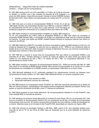 SENAVIRTUAL – ARQUITECTURA DE COMPUTADORES
Unidad 1 - Origen de los Computadores

En 1981 IBM introdujo la PC con CPU intel 8088 a 4.77 MHz, de 16 KB de memoria,
un teclado, un monitor, una o dos unidades de disquete de 5.25 pulgadas y un
precio de 2500 dólares. Hayes Microcomputer introdujo el primer MODEM llamado
Smartmodem 300 y Xerox diseño una caja pequeña con ruedas para PC y el primer
mouse.

En 1982 Intel puso a la venta el microprocesador 80286 de 16 bits. En el año de
1983 Apple introdujo una computadora llamada Lisa e IBM dio a conocer la IBM PC
XT esencialmente una PC con un disco duro y más memoria. La XT era capaz de
almacenar programas e información en su unidad de disco duro interno de 10 MB.

En 1984 Apple introdujo la microcomputadora amigable al usuario, IBM empaco la
PC AT una computadora de 6 MHz usaba el procesador 80286.En el 1985 Intel coloco en circulación el
procesador 80386 (llamado 386), un procesador de 32 Bits con capacidad de dirigir mas de 4 millones de Bytes
de memoria, 10 veces mas rápida que 80286. Hewlett-Packard introdujo la impresora LaserJet que ofreció un
resolución de 300 dpi.

En 1986 IBM distribuyó la IBM PC convertible la primera computadora Laptop (portátil) basada en Intel con una
unidad de disquete de 3.5 pulgadas, en este año hizo su aparición el CD – ROM en una conferencia dada en
Seattle (E.E.U.U) por Microsoft. Aplle Computers introdujo la Macintosh Plus con una memoria incrementada y
capacidad para conectar un disco duro externo.

En 1987 IBM dio a conocer la nueva línea de computadoras PS/2 que ofrecía un procesador 80386 a una
velocidad de 20 MHz. También introdujo el monitor de matriz de gráficos de video (VGA) que ofrecía 256
colores en una resolución de 320 x 200 y 16 colores de 640 x 480. La computadora Macintosh II con
características de monitor SVGA.

En 1988 Apple introdujo un dispositivo de almacenamiento llamado CD – ROM que permitía 650 MB. En 1989
Intel colocó en el mercado el 80486 llamado también 486 el primer microprocesador en el mundo con un millón
de transistores era compatible con el 80386 y poseía un coprocesador matemático en el mismo chips.

En 1990 Microsoft estableció la PC multimedia estableció los requerimientos mínimos de hardware para
componentes de sonido y gráfico. En 1991 Apple, IBM y Motorola firmaron un acuerdo cooperativo para:

    •   Diseñar y producir chips basados en RISC.
    •   Desarrollar estándares comunes de multimedia.

En 1992 IBM presento su computadora Laptop ThinkPAd. En 1993 Intel mezclando elementos de su diseño de
486 con nuevos procesos, características y tecnologías emitió el largamente esperado procesador Pentium que
poseía un canal de información de 64 Bits y mas 3.1 millones de transistores.

En 1994 Apple presenta la línea Power Macintosh, de microprocesadores basadas en el chip PowerPC, esta
línea introdujo RISC al mercado de escritorio.

En 1995 distribuyo los primeros clones Macintosh en la historia la serie Power 100 con un procesador 601. Intel
puso en circulación el microprocesador Pentium Pro con arquitectura de 64 bits y el empleo de una tecnología
revolucionaria como es la de .32 micras lo que permitía la inclusión de cinco millones y medio de transistores en
su interior. Motorola coloco en el mercado el chip PowerPC 604, desarrollado en conjunto con Apple e IBM.

En 1996 Intel anuncio el procesador Pentium a 200 MHz. AMD vuelve al K5. Una anécdota también poco
conocida es que la "K" en las CPUs de AMD viene de Kryptonita que es la única debilidad de Superman
(¿Intel?).




                                          www.senavirtual.edu.co
 