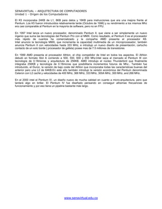 SENAVIRTUAL – ARQUITECTURA DE COMPUTADORES
Unidad 1 - Origen de los Computadores

El K5 incorporaba 24KB de L1, 8KB para datos y 16KB para instrucciones que era una mejora frente al
Pentium. Los K5 fueron introducidos relativamente tarde (Octubre de 1996) y su rendimiento a los mismos Mhz
era casi comparable al Pentium en la mayoría de software, pero no en FPU.

En 1997 Intel lanza un nuevo procesador, denominado Pentium II, que viene a ser simplemente un nuevo
ingenio que suma las tecnologías del Pentium Pro con el MMX. Como resultado, el Pentium II es el procesador
más rápido de cuantos ha comercializado y la compañía AMD presenta el procesador K6.
Intel anuncio la tecnología MMX, que incrementa la capacidad multimedia de un microprocesador, también
anuncia Pentium II con velocidades hasta 333 MHz, e introdujo un nuevo diseño de presentación, cartucho
contacto de un solo borde ( procesador de galleta) posee mas de 7.5 millones de transistores

En 1999 AMD presenta el procesador Athlon, el chip competidor de Intel en todos los aspectos. El Athlon
debutó en formato Slot A corriendo a 500, 550, 600 y 650 Mhz.Intel saca al mercado el Pentium III con
tecnología de 0.18micras y arquitectura de 256KB, AMD introdujo el núcleo Thunderbird que finalmente
integraba 256KB y tecnología de 0.18micras que posibilitaría incrementos futuros de Mhz., También fue
introducido, el Duron, la versión de bajo coste del Athlon que incorporaba todas las características buenas del
anterior pero una L2 de 64KB.En este año también introdujo la versión económica del Pentium denominada
Celeron con L2 caché y velocidades de 400 MHz, 366 MHz, 333 MHz, 300A MHz, 300 MHz, and 266 MHz.

En el 2000 intel el Pentium IV, un diseño nuevo de mucha calidad en cuanto a micro-arquitectura, pero que
tardará algo en brillar. El Pentium IV fue diseñado pensando en conseguir altísimas frecuencias de
funcionamiento y por eso tiene un pipeline bastante más largo.




                                         www.senavirtual.edu.co
 
