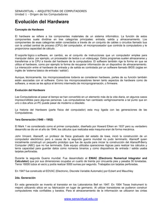 SENAVIRTUAL – ARQUITECTURA DE COMPUTADORES
Unidad 1 - Origen de los Computadores


Evolución del Hardware
Concepto de Hardware

El hardware se refiere a los componentes materiales de un sistema informático. La función de estos
componentes suele dividirse en tres categorías principales: entrada, salida y almacenamiento. Los
componentes de esas categorías están conectados a través de un conjunto de cables o circuitos llamado bus
con la unidad central de proceso (CPU) del computador, el microprocesador que controla la computadora y le
proporciona capacidad de cálculo.

El soporte lógico o software, en cambio, es el conjunto de instrucciones que un computador emplea para
manipular datos: por ejemplo, un procesador de textos o un videojuego. Estos programas suelen almacenarse y
transferirse a la CPU a través del hardware de la computadora. El software también rige la forma en que se
utiliza el hardware, como por ejemplo la forma de recuperar información de un dispositivo de almacenamiento.
La interacción entre el hardware de entrada y de salida es controlada por un software llamado BIOS (siglas en
inglés de 'sistema básico de entrada / salida').

Aunque, técnicamente, los microprocesadores todavía se consideran hardware, partes de su función también
están asociadas con el software. Como los microprocesadores tienen tanto aspectos de hardware como de
software, a veces se les aplica el término intermedio de microprogramación, o firmware.

Evolución del Hardware

Las Computadoras al pasar el tiempo se han convertido en un elemento más de la vida diaria, en algunos casos
imprescindibles para algunas personas. Las computadoras han cambiado vertiginosamente a tal punto que en
uno o dos años un PC puede pasar de moderno a obsoleto.

La historia del Hardware (parte física del computador) esta muy ligada con las generaciones de las
Computadoras.

1era Generación (1940 – 1952)

El Mark 1 es considerado como el primer computador, diseñado por Howard Eiken en 1937 pero su verdadero
desarrollo se dio en el año de 1944, los cálculos que realizaba esta maquina eran de forma mecánica.

John Vincent. Atansoff, un profesor de física graduado del estado de Iowa, inició la construcción de un
computador electrónico pero a causa de la segunda guerra mundial no pudo terminarlo, Atansoff quien
inicialmente construyó un pequeño prototipo que fue de ayuda para iniciar la construcción del Atansoff-Berry
Computer (ABC) que no fue terminado. Este equipo utilizaba operaciones lógicas para realizar los cálculos y
tenía capacidad para guardar datos como números binarios y como dispositivos de entrada / salida usaba
tarjetas perforadas.

Durante la segunda Guerra mundial. Fue desarrollado el ENIAC (Electronic Numerical Integrator and
Calculator) que por sus dimensiones ocupaba un cuarto de treinta por cincuenta pies y pesaba 30 toneladas.
Tenía 18000 tubos al vacío y podía realizar 5000 sumas por segundo. Trabajaba con tarjetas perforadas.

En 1947 fue construido el EDVAC (Electronic, Discrete Variable Automatic) por Eckert and Mauchley

2da. Generación

En esta generación se invento el transistor en los Laboratorios Bell en 1947. En 1954 Texas Instrument lo
mejoró utilizando silicio en su fabricación en lugar de germanio. Al utilizar transistores se pudieron construir
computadores más confiables y baratos. Para el almacenamiento de la información se utilizaron las cintas


                                         www.senavirtual.edu.co
 