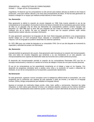 SENAVIRTUAL – ARQUITECTURA DE COMPUTADORES
Unidad 1 - Origen de los Computadores

magnéticas. Al observar que los computadores no sólo servían para realizar cálculos se dividió en dos líneas la
producción, unos para realizar cálculos y los otros para procesamiento de datos. Al final de esta generación se
empezó a trabajar en un equipo que realizara ambas labores al mismo tiempo.

3ra. Generación

Esta generación la definió la creación de circuito integrado en 1958. Este invento extendió el uso de las
computadoras en la actualidad. Al encontrar la forma de reducir el tamaño de los transistores para poner cientos
de ellos en un pequeño chip de silicio los fabricantes de computadores pudieron construir equipos más
pequeños. En 1964 IBM sacó la serie 360 que integraba las dos líneas de mercado y era compatible con
cualquier otro de su familia. De aquí en adelante se buscó que los equipos pudieran suplir ambos
requerimientos realizar cálculos y procesar información.

En esta generación aparecieron los lenguajes de alto nivel, Estos lenguajes permitieron a los programadores
escribir código con un nivel conceptual mayor, después un compilador traducía el código en lenguaje de
máquina. Con los lenguajes se pudieron desarrollar los sistemas operativos.

En 1970, IBM puso una unidad de disquete en su computador 3740. Con el uso del disquete se incrementó la
capacidad y velocidad de acceso a la información.

4ta. Generación

Llamada también la generación del usuario. Esta generación está marcada por la creación del microprocesador.
Este unía todos los circuitos integrados que contenían a su vez transistores en un solo paquete. Los
microprocesadores eran capaces de desarrollar todas las funciones de la unidad central de proceso.

El desarrollo del microprocesador permitió la creación de los computadores Personales (PC) que fue un
concepto revolucionario y marcaría un cambio en la forma de trabajar e incluso de vivir para muchas personas.

El uso de los computadores se fue expandiendo inicialmente en el trabajo y luego en los hogares. Con
desarrollo de programas orientados tanto a adultos como niños y la revolución en cuanto a desarrollo de
hardware, el uso de los computadores se ha expandido y popularizado rápidamente.

5ta Generación

En esta generación, aparecen nuevos conceptos como la inteligencia artificial donde el computador, con unos
programas que lo conforman son capaces de auto aprender a partir de errores y se basa en el lenguaje
humano. (Elisa y Amiga computadoras que hablaban en lenguaje natural)

Aparece el concepto de multimedia integra sonido, video, texto, gráfico y animaciones. Aparecen las redes
integradas, la visión óptica (para detectar errores) y los sistemas expertos, creados por los mismos científicos
par que puedan reemplazarlos estos sistemas ayudan, aconsejan y buscan alternativas de solución al usuario.




                                         www.senavirtual.edu.co
 