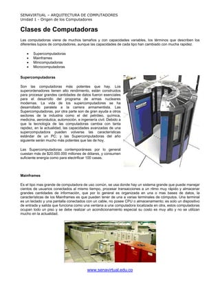 SENAVIRTUAL – ARQUITECTURA DE COMPUTADORES
Unidad 1 - Origen de los Computadores


Clases de Computadoras
Las computadoras viene de muchos tamaños y con capacidades variables, los términos que describen los
diferentes tupios de computadores, aunque las capacidades de cada tipo han cambiado con mucha rapidez.

    •   Supercomputadoras
    •   Mainframes
    •   Minicomputadoras
    •   Microcomputadoras

Supercomputadoras

Son las computadoras más potentes que hay. Los
superordenadores tienen alto rendimiento, están construidos
para procesar grandes cantidades de datos fueron esenciales
para el desarrollo del programa de armas nucleares
modernas. La vida de los supercomputadores se ha
desarrollado paralela a la carrera armamentista. Las
Supercomputadoras, por otra parte son de gran ayuda a otros
sectores de la industria como el del petróleo, química,
medicina, aeronáutica, automoción, e ingeniería civil. Debido a
que la tecnología de las computadoras cambia con tanta
rapidez, en la actualidad, las capacidades avanzadas de una
supercomputadora pueden volverse las características
estándar de un PC; y las Supercomputadoras del año
siguiente serán mucho más potentes que las de hoy.

Las Supercomputadoras contemporáneas por lo general
cuestan más de $20.000.000 millones de dólares, y consumen
suficiente energía como para electrificar 100 casas.



Mainframes

Es el tipo mas grande de computadora de uso común, se usa donde hay un sistema grande que puede manejar
cientos de usuarios conectados al mismo tiempo, procesar transacciones a un ritmo muy rápido y almacenar
grandes cantidades de información, que por lo general es organizada en una o mas bases de datos, la
características de los Mainframes es que pueden tener de una a varias terminales de cómputos. Una terminal
es un teclado y una pantalla conectados con un cable, no posee CPU o almacenamiento; es solo un dispositivo
de entrada y salida que funciona como una ventana a una computadora localizada en otra, estos computadoras
ocupan todo un piso y se debe realizar un acondicionamiento especial su costo es muy alto y no se utilizan
mucho en la actualidad.




                                         www.senavirtual.edu.co
 
