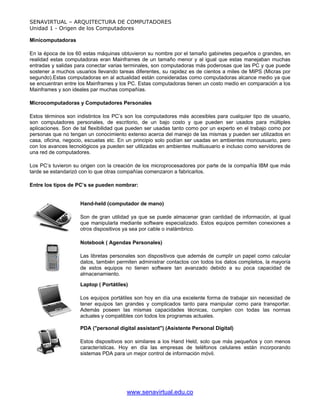 SENAVIRTUAL – ARQUITECTURA DE COMPUTADORES
Unidad 1 - Origen de los Computadores

Minicomputadoras

En la época de los 60 estas máquinas obtuvieron su nombre por el tamaño gabinetes pequeños o grandes, en
realidad estas computadoras eran Mainframes de un tamaño menor y al igual que estas manejaban muchas
entradas y salidas para conectar varias terminales, son computadoras más poderosas que las PC y que puede
sostener a muchos usuarios llevando tareas diferentes, su rapidez es de cientos a miles de MIPS (Micras por
segundo).Estas computadoras en al actualidad están consideradas como computadoras alcance medio ya que
se encuentran entre los Mainframes y los PC. Estas computadoras tienen un costo medio en comparación a los
Mainframes y son ideales par muchas compañías.

Microcomputadoras y Computadores Personales

Estos términos son indistintos los PC’s son los computadores más accesibles para cualquier tipo de usuario,
son computadores personales, de escritorio, de un bajo costo y que pueden ser usados para múltiples
aplicaciones. Son de tal flexibilidad que pueden ser usadas tanto como por un experto en el trabajo como por
personas que no tengan un conocimiento extenso acerca del manejo de las mismas y pueden ser utilizados en
casa, oficina, negocio, escuelas etc. En un principio solo podían ser usadas en ambientes monousuario, pero
con los avances tecnológicos ya pueden ser utilizadas en ambientes multiusuario e incluso como servidores de
una red de computadores.

Los PC’s tuvieron su origen con la creación de los microprocesadores por parte de la compañía IBM que más
tarde se estandarizó con lo que otras compañías comenzaron a fabricarlos.

Entre los tipos de PC’s se pueden nombrar:


                    Hand-held (computador de mano)

                    Son de gran utilidad ya que se puede almacenar gran cantidad de información, al igual
                    que manipularla mediante software especializado. Estos equipos permiten conexiones a
                    otros dispositivos ya sea por cable o inalámbrico.

                    Notebook ( Agendas Personales)

                    Las libretas personales son dispositivos que además de cumplir un papel como calcular
                    datos, también permiten administrar contactos con todos los datos completos, la mayoría
                    de estos equipos no tienen software tan avanzado debido a su poca capacidad de
                    almacenamiento.

                    Laptop ( Portátiles)

                    Los equipos portátiles son hoy en día una excelente forma de trabajar sin necesidad de
                    tener equipos tan grandes y complicados tanto para manipular como para transportar.
                    Además poseen las mismas capacidades técnicas, cumplen con todas las normas
                    actuales y compatibles con todos los programas actuales.

                    PDA ("personal digital assistant") (Asistente Personal Digital)

                    Estos dispositivos son similares a los Hand Held, solo que más pequeños y con menos
                    características. Hoy en día las empresas de teléfonos celulares están incorporando
                    sistemas PDA para un mejor control de información móvil.




                                        www.senavirtual.edu.co
 