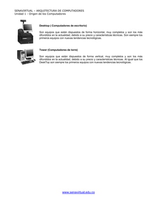 SENAVIRTUAL – ARQUITECTURA DE COMPUTADORES
Unidad 1 - Origen de los Computadores



              Desktop ( Computadores de escritorio)

              Son equipos que están dispuestos de forma horizontal, muy completos y son los más
              difundidos en la actualidad, debido a su precio y características técnicas. Son siempre los
              primeros equipos con nuevas tendencias tecnológicas.



              Tower (Computadores de torre)

              Son equipos que están dispuestos de forma vertical, muy completos y son los más
              difundidos en la actualidad, debido a su precio y características técnicas. Al igual que los
              DeskTop son siempre los primeros equipos con nuevas tendencias tecnológicas.




                                  www.senavirtual.edu.co
 