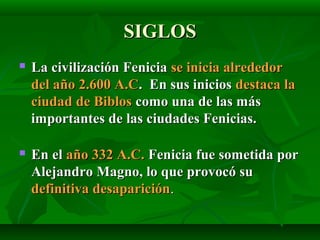 SIGLOSSIGLOS
 La civilización FeniciaLa civilización Fenicia se inicia alrededorse inicia alrededor
del año 2.600 A.Cdel año 2.600 A.C. En sus inicios. En sus inicios destaca ladestaca la
ciudad de Biblosciudad de Biblos como una de las máscomo una de las más
importantes de las ciudades Fenicias.importantes de las ciudades Fenicias.
 En elEn el año 332 A.C.año 332 A.C. Fenicia fue sometida porFenicia fue sometida por
Alejandro Magno, lo que provocó suAlejandro Magno, lo que provocó su
definitiva desaparicióndefinitiva desaparición..
 