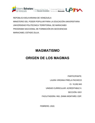REPÙBLICA BOLIVARIANA DE VENEZUELA
MINISTERIO DEL PODER POPULAR PARA LA EDUCACIÒN UNIVERSITARIA
UNIVERSIDAD POLITECNICA TERRITORIAL DE MARACAIBO
PROGRAMA NACCIONAL DE FORMACIÓN EN GEOCIENCIAS
MARACAIBO, ESTADO ZULIA.
MAGMATISMO
ORIGEN DE LOS MAGMAS
PARTICIPANTE:
LAURA VIRGINIA PIRELA PACHECO
CI. 18.282.945
UNIDAD CURRICULAR: ACREDITABLE II.
SECCIÓN: 6301
FACILITADORA: ING. ZAIMA MONTAÑO. ESP.
FEBRERO, 2022.
 
