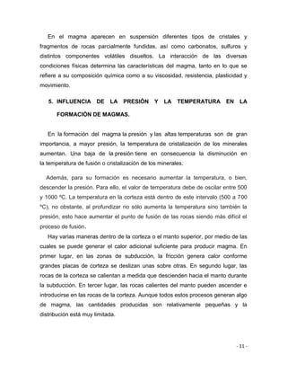 - 11 -
En el magma aparecen en suspensión diferentes tipos de cristales y
fragmentos de rocas parcialmente fundidas, así como carbonatos, sulfuros y
distintos componentes volátiles disueltos. La interacción de las diversas
condiciones físicas determina las características del magma, tanto en lo que se
refiere a su composición química como a su viscosidad, resistencia, plasticidad y
movimiento.
5. INFLUENCIA DE LA PRESIÓN Y LA TEMPERATURA EN LA
FORMACIÓN DE MAGMAS.
En la formación del magma la presión y las altas temperaturas son de gran
importancia, a mayor presión, la temperatura de cristalización de los minerales
aumentan. Una baja de la presión tiene en consecuencia la disminución en
la temperatura de fusión o cristalización de los minerales.
Además, para su formación es necesario aumentar la temperatura, o bien,
descender la presión. Para ello, el valor de temperatura debe de oscilar entre 500
y 1000 ºC. La temperatura en la corteza está dentro de este intervalo (500 a 700
ºC), no obstante, al profundizar no sólo aumenta la temperatura sino también la
presión, esto hace aumentar el punto de fusión de las rocas siendo más difícil el
proceso de fusión.
Hay varias maneras dentro de la corteza o el manto superior, por medio de las
cuales se puede generar el calor adicional suficiente para producir magma. En
primer lugar, en las zonas de subducción, la fricción genera calor conforme
grandes placas de corteza se deslizan unas sobre otras. En segundo lugar, las
rocas de la corteza se calientan a medida que descienden hacia el manto durante
la subducción. En tercer lugar, las rocas calientes del manto pueden ascender e
introducirse en las rocas de la corteza. Aunque todos estos procesos generan algo
de magma, las cantidades producidas son relativamente pequeñas y la
distribución está muy limitada.
 