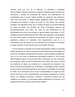 - 15 -
ubicados cerca del mar. En el siglo xviii, el naturalista y embajador
británico William Hamilton aprovechó su estadía en Nápoles durante 36 años para
documentar y estudiar las erupciones del Vesubio. Sus observaciones son
consideradas como el primer método científico de explicación del vulcanismo.
Unos años más tarde, el italiano Lazzaro Spallanzani intentó fundir pedazos
de basalto para encontrar el origen de la lava. En ese tiempo, dos escuelas
chocaban: los neptunistas creían que el contacto del agua con la pirita inflamaba
las capas de carbón que derretían las rocas circundantes, mientras que
los plutonistas decían que había una masa de roca derritiéndose en las
profundidades de la tierra, que emergía en algunos lugares, para luego, en 1831,
el geólogo francés Constant Prévost (1787-1856), que regresaba de la isla italiana
de Julia, informó sobre la evidencia de la formación de volcanes: surgían de un
apilamiento sucesivo de materiales. Este descubrimiento puso fin a la
confrontación entre dos teorías: una que afirmaba que los volcanes se formaban
en capas sucesivas, la otra que solo eran una hinchazón del suelo.
En ese momento, el Vesubio era el volcán más estudiado. Debido a la actividad
regular del Vesubio, en 1841 se construyó el primer observatorio vulcanológico del
mundo en sus laderas, el Observatorio Vesubiano, y allí se instalaron sismógrafos.
Pero no fue sino hasta la denominada vulcanología moderna en 1912, cuando
Alfred Wegener propuso una teoría de la deriva continental, que, aún imperfecta,
fue rechazada. Luego de esta ser Rectificada, llevo tiempo más tarde a la teoría
de la tectónica de placas, que participó en la explicación del vulcanismo. Esa
teoría revolucionó la percepción de los geólogos y vulcanólogos porque unificaba
la mayoría de los fenómenos geofísicos, para luego ser completado en la década
de 1960, con la introducción de la noción de radiactividad en el origen del calor
interno de la Tierra y con el descubrimiento de anomalías magnéticas en el fondo
marino. Los geólogos encontraron, probaron y admitieron entonces que las
cordilleras, los volcanes y la sismicidad estaban distribuidos con precisión en la
superficie de la Tierra y que los mismos tenían relación.
 