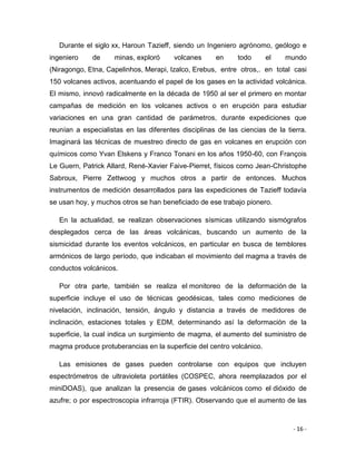 - 16 -
Durante el siglo xx, Haroun Tazieff, siendo un Ingeniero agrónomo, geólogo e
ingeniero de minas, exploró volcanes en todo el mundo
(Niragongo, Etna, Capelinhos, Merapi, Izalco, Erebus, entre otros,. en total casi
150 volcanes activos, acentuando el papel de los gases en la actividad volcánica.
El mismo, innovó radicalmente en la década de 1950 al ser el primero en montar
campañas de medición en los volcanes activos o en erupción para estudiar
variaciones en una gran cantidad de parámetros, durante expediciones que
reunían a especialistas en las diferentes disciplinas de las ciencias de la tierra.
Imaginará las técnicas de muestreo directo de gas en volcanes en erupción con
químicos como Yvan Elskens y Franco Tonani en los años 1950-60, con François
Le Guern, Patrick Allard, René-Xavier Faive-Pierret, físicos como Jean-Christophe
Sabroux, Pierre Zettwoog y muchos otros a partir de entonces. Muchos
instrumentos de medición desarrollados para las expediciones de Tazieff todavía
se usan hoy, y muchos otros se han beneficiado de ese trabajo pionero.
En la actualidad, se realizan observaciones sísmicas utilizando sismógrafos
desplegados cerca de las áreas volcánicas, buscando un aumento de la
sismicidad durante los eventos volcánicos, en particular en busca de temblores
armónicos de largo período, que indicaban el movimiento del magma a través de
conductos volcánicos.
Por otra parte, también se realiza el monitoreo de la deformación de la
superficie incluye el uso de técnicas geodésicas, tales como mediciones de
nivelación, inclinación, tensión, ángulo y distancia a través de medidores de
inclinación, estaciones totales y EDM, determinando así la deformación de la
superficie, la cual indica un surgimiento de magma, el aumento del suministro de
magma produce protuberancias en la superficie del centro volcánico.
Las emisiones de gases pueden controlarse con equipos que incluyen
espectrómetros de ultravioleta portátiles (COSPEC, ahora reemplazados por el
miniDOAS), que analizan la presencia de gases volcánicos como el dióxido de
azufre; o por espectroscopia infrarroja (FTIR). Observando que el aumento de las
 