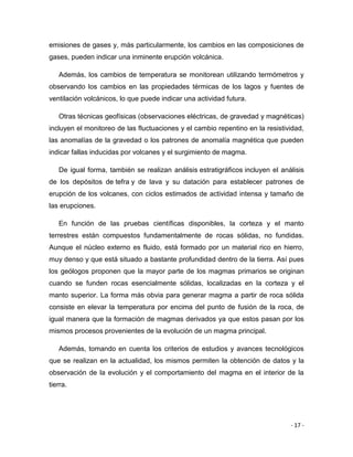 - 17 -
emisiones de gases y, más particularmente, los cambios en las composiciones de
gases, pueden indicar una inminente erupción volcánica.
Además, los cambios de temperatura se monitorean utilizando termómetros y
observando los cambios en las propiedades térmicas de los lagos y fuentes de
ventilación volcánicos, lo que puede indicar una actividad futura.
Otras técnicas geofísicas (observaciones eléctricas, de gravedad y magnéticas)
incluyen el monitoreo de las fluctuaciones y el cambio repentino en la resistividad,
las anomalías de la gravedad o los patrones de anomalía magnética que pueden
indicar fallas inducidas por volcanes y el surgimiento de magma.
De igual forma, también se realizan análisis estratigráficos incluyen el análisis
de los depósitos de tefra y de lava y su datación para establecer patrones de
erupción de los volcanes, con ciclos estimados de actividad intensa y tamaño de
las erupciones.
En función de las pruebas científicas disponibles, la corteza y el manto
terrestres están compuestos fundamentalmente de rocas sólidas, no fundidas.
Aunque el núcleo externo es fluido, está formado por un material rico en hierro,
muy denso y que está situado a bastante profundidad dentro de la tierra. Así pues
los geólogos proponen que la mayor parte de los magmas primarios se originan
cuando se funden rocas esencialmente sólidas, localizadas en la corteza y el
manto superior. La forma más obvia para generar magma a partir de roca sólida
consiste en elevar la temperatura por encima del punto de fusión de la roca, de
igual manera que la formación de magmas derivados ya que estos pasan por los
mismos procesos provenientes de la evolución de un magma principal.
Además, tomando en cuenta los criterios de estudios y avances tecnológicos
que se realizan en la actualidad, los mismos permiten la obtención de datos y la
observación de la evolución y el comportamiento del magma en el interior de la
tierra.
 