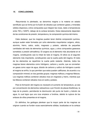- 18 -
IV. CONCLUSIONES.
Resumiendo lo planteado, se denomina magma a la materia en estado
semifluido que se forma por la fusión de silicatos que contienen gases y minerales
sólidos dispersos y otros compuestos que integran las rocas, dado a temperaturas
entre 700 y 1200ºC, debajo de la corteza terrestre. Estos básicamente dependen
de las condiciones de presión, temperatura y la composición química del mismo.
Cabe destacar, que los magmas pueden tener distinta composición química,
aunque suelen estar formados por ocho elementos mayoritarios: oxígeno, silicio,
aluminio, hierro, calcio, sodio, magnesio y potasio, además de pequeñas
cantidades del resto de elementos químicos, agua, y otros compuestos gaseosos
sometidos a presión atmosférica. El oxígeno es el elemento más abundante en el
magma, constituyendo casi la mitad de todo el magma. El silicio es el segundo
elemento más importante, constituyendo casi la cuarta parte del magma. El resto
de los elementos se repartirían la cuarta parte restante. Además, todos los
magmas tienen elementos como hidrógeno, carbono y azufre, que se convierten
en gases como vapor de agua, dióxido de carbono y sulfuro de hidrógeno cuando
el magma se enfría, lo que permiten que estos puedan calificarse, de acuerdo a su
composición mineral, en dos grandes grupos: magmas máficos y magmas félsicos.
Los magmas máficos contienen silicatos ricos en magnesio y hierro, mientras que
los félsicos contienen silicatos ricos en sodio y potasio.
Para la formación del magma es necesario el aumento de temperatura, ya sea
por concentración de elementos radioactivos o por fricción de placas litosféricas, la
baja de la presión, permitiendo la disminución del punto de fusión y Adición de
agua, lo cual logra que una roca empiece a fundirse, debido la ruptura de los
enlaces de sílice presentes en el magma.
En definitiva, los geólogos plantean que la mayor parte de los magmas se
originan cuando se funden rocas esencialmente sólidas, localizadas en la corteza
 