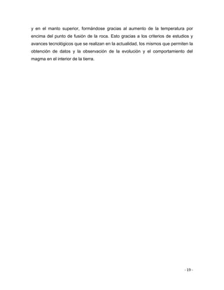 - 19 -
y en el manto superior, formándose gracias al aumento de la temperatura por
encima del punto de fusión de la roca. Esto gracias a los criterios de estudios y
avances tecnológicos que se realizan en la actualidad, los mismos que permiten la
obtención de datos y la observación de la evolución y el comportamiento del
magma en el interior de la tierra.
 