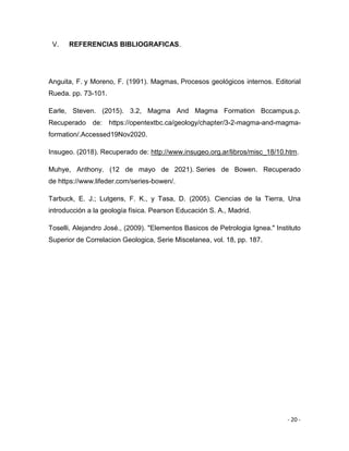 - 20 -
V. REFERENCIAS BIBLIOGRAFICAS.
Anguita, F. y Moreno, F. (1991). Magmas, Procesos geológicos internos. Editorial
Rueda. pp. 73-101.
Earle, Steven. (2015). 3.2, Magma And Magma Formation Bccampus.p.
Recuperado de: https://opentextbc.ca/geology/chapter/3-2-magma-and-magma-
formation/.Accessed19Nov2020.
Insugeo. (2018). Recuperado de: http://www.insugeo.org.ar/libros/misc_18/10.htm.
Muhye, Anthony. (12 de mayo de 2021). Series de Bowen. Recuperado
de https://www.lifeder.com/series-bowen/.
Tarbuck, E. J.; Lutgens, F. K., y Tasa, D. (2005). Ciencias de la Tierra, Una
introducción a la geología física. Pearson Educación S. A., Madrid.
Toselli, Alejandro José., (2009). "Elementos Basicos de Petrologia Ignea." Instituto
Superior de Correlacion Geologica, Serie Miscelanea, vol. 18, pp. 187.
 