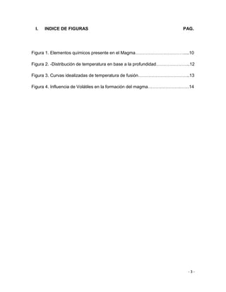- 3 -
I. INDICE DE FIGURAS PAG.
Figura 1. Elementos químicos presente en el Magma……………………………....10
Figura 2. -Distribución de temperatura en base a la profundidad…………………..12
Figura 3. Curvas idealizadas de temperatura de fusión……………………………..13
Figura 4. Influencia de Volátiles en la formación del magma………………….……14
 