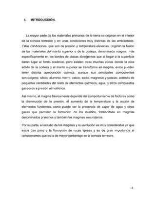 - 4 -
II. INTRODUCCIÓN.
La mayor parte de los materiales primarios de la tierra se originan en el interior
de la corteza terrestre y en unas condiciones muy distintas de las ambientales.
Estas condiciones, que son de presión y temperatura elevadas, originan la fusión
de los materiales del manto superior o de la corteza, denominado magma, más
específicamente en los bordes de placas divergentes que al llegar a la superficie
darán lugar al fondo oceánico, pero existen otras muchas zonas donde la roca
sólida de la corteza y el manto superior se transforma en magma, estos pueden
tener distinta composición química, aunque sus principales componentes
son oxígeno, silicio, aluminio, hierro, calcio, sodio, magnesio y potasio, además de
pequeñas cantidades del resto de elementos químicos, agua, y otros compuestos
gaseosos a presión atmosférica.
Así mismo, el magma básicamente depende del comportamiento de factores como
la disminución de la presión, el aumento de la temperatura y la acción de
elementos fundentes, como puede ser la presencia de vapor de agua y otros
gases que permiten la formación de los mismos, formándose en magmas
denominados primarios y también los magmas secundarios.
Por su parte, el estudio de los magmas y su evolución es muy considerable ya que
estos dan paso a la formación de rocas ígneas y es de gran importancia si
consideramos que es la de mayor porcentaje en la corteza terrestre.
 