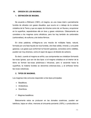 - 5 -
III. ORIGEN DE LOS MAGMAS.
1. DEFINICIÓN DE MAGMA.
De acuerdo a Rittmann (1981), el magma, es una masa total o parcialmente
fundida de silicatos con gases disueltos, que ocurre en o debajo de la corteza
cristalina de la Tierra y que es capaz de intruirse como tal, en fisuras y erupcionar
en la superficie, separándose ella en lava y gases volcánicos. Clásicamente se
considera a los magmas como silicáticos, pero los hay también de carbonatos
(carbonatitas), de sulfuros y de óxidos férricos.
En otras palabras, el Magma es una mezcla de múltiples fases, natural,
formada por una fase líquida de roca fundida, otra fase sólida, mineral, y una parte
gaseosa. Los gases que conforman la fracción gaseosa, conocidos como volátiles,
pueden ser muy diversos, como el vapor de agua o el dióxido de carbono.
Es decir, cuando el magma se enfría, sus componentes se cristalizan formando
las rocas ígneas, que son de dos tipos: si el magma cristaliza en el interior de la
tierra se forman las rocas plutónicas o intrusivas, pero si asciende hacia la
superficie, la materia fundida se denomina entonces lava, y al enfriarse forma
las rocas volcánicas.
2. TIPOS DE MAGMAS.
Los magmas más comunes responden a tres tipos principales:
 Basálticos.
 Andesíticos.
 Graníticos.
 Magmas basálticos:
Básicamente estos se producen en las dorsales oceánicas, pueden ser
toleíticos, bajos en sílice, menores al cincuenta porciento (-50%), o producidos en
 