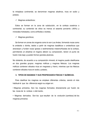 - 6 -
la intraplaca continental, se denominan magmas alcalinos, ricos en sodio y
potasio.
 Magmas andesíticos:
Estos se forman en la zona de subducción, en la corteza oceánica o
continental, su contenido de sílice es menos al sesenta porciento (-60%) y
minerales hidratados, como anfíboles o biotitas.
 Magmas graníticos:
Se forman en zonas de orogenia como lo son Los Andes, formando rocas como
la andesita o diorita, dados a partir de magmas basálticos o andesíticos que
atraviesan y funden rocas ígneas o sedimentarias metamorfizadas de la corteza,
permitiendo al añadirse el magma alteren su composición, tienen el punto de
fusión más bajo y pueden formar grandes plutones.
No obstante, de acuerdo a su composición mineral, el magma puede clasificarse
en dos grandes grupos: magmas máficos y magmas félsicos. Los magmas
máficos contienen silicatos ricos en magnesio y hierro, mientras que los félsicos
contienen silicatos ricos en sodio y potasio.
3. TIPOS DE MAGMAS Y SUS PROPIEDADES FÍSICAS Y QUÍMICAS.
Para clasificar los magmas se emplean diferentes criterios, siendo el más
habitual el que los diferencia según su origen en:
• Magmas primarios. Son los magmas formados directamente por fusión de
las rocas de la corteza o del manto.
• Magmas derivados. Son los que resultan de la evolución (cambios) de los
magmas primarios
 