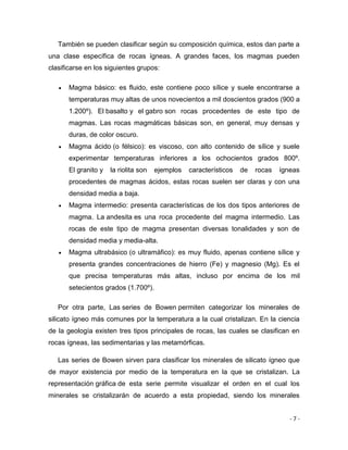 - 7 -
También se pueden clasificar según su composición química, estos dan parte a
una clase específica de rocas ígneas. A grandes faces, los magmas pueden
clasificarse en los siguientes grupos:
 Magma básico: es fluido, este contiene poco sílice y suele encontrarse a
temperaturas muy altas de unos novecientos a mil doscientos grados (900 a
1.200º). El basalto y el gabro son rocas procedentes de este tipo de
magmas. Las rocas magmáticas básicas son, en general, muy densas y
duras, de color oscuro.
 Magma ácido (o félsico): es viscoso, con alto contenido de sílice y suele
experimentar temperaturas inferiores a los ochocientos grados 800º.
El granito y la riolita son ejemplos característicos de rocas ígneas
procedentes de magmas ácidos, estas rocas suelen ser claras y con una
densidad media a baja.
 Magma intermedio: presenta características de los dos tipos anteriores de
magma. La andesita es una roca procedente del magma intermedio. Las
rocas de este tipo de magma presentan diversas tonalidades y son de
densidad media y media-alta.
 Magma ultrabásico (o ultramáfico): es muy fluido, apenas contiene sílice y
presenta grandes concentraciones de hierro (Fe) y magnesio (Mg). Es el
que precisa temperaturas más altas, incluso por encima de los mil
setecientos grados (1.700º).
Por otra parte, Las series de Bowen permiten categorizar los minerales de
silicato ígneo más comunes por la temperatura a la cual cristalizan. En la ciencia
de la geología existen tres tipos principales de rocas, las cuales se clasifican en
rocas ígneas, las sedimentarias y las metamórficas.
Las series de Bowen sirven para clasificar los minerales de silicato ígneo que
de mayor existencia por medio de la temperatura en la que se cristalizan. La
representación gráfica de esta serie permite visualizar el orden en el cual los
minerales se cristalizarán de acuerdo a esta propiedad, siendo los minerales
 