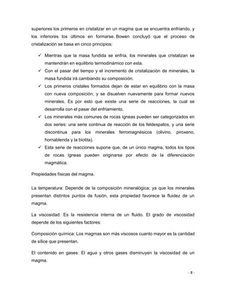 - 8 -
superiores los primeros en cristalizar en un magma que se encuentra enfriando, y
los inferiores los últimos en formarse. Bowen concluyó que el proceso de
cristalización se basa en cinco principios:
 Mientras que la masa fundida se enfría, los minerales que cristalizan se
mantendrán en equilibrio termodinámico con esta.
 Con el pasar del tiempo y el incremento de cristalización de minerales, la
masa fundida irá cambiando su composición.
 Los primeros cristales formados dejan de estar en equilibrio con la masa
con nueva composición, y se disuelven nuevamente para formar nuevos
minerales. Es por esto que existe una serie de reacciones, la cual se
desarrolla con el pasar del enfriamiento.
 Los minerales más comunes de rocas ígneas pueden ser categorizados en
dos series: una serie continua de reacción de los feldespatos, y una serie
discontinua para los minerales ferromagnésicos (olivino, piroxeno,
hornablenda y la biotita).
 Esta serie de reacciones supone que, de un único magma, todos los tipos
de rocas ígneas pueden originarse por efecto de la diferenciación
magmática.
Propiedades físicas del magma.
La temperatura: Depende de la composición mineralógica; ya que los minerales
presentan distintos puntos de fusión, esta propiedad favorece la fluidez de un
magma.
La viscosidad: Es la resistencia interna de un fluido. El grado de viscosidad
depende de los siguientes factores:
Composición química: Los magmas son más viscosos cuanto mayor es la cantidad
de sílice que presentan.
El contenido en gases: El agua y otros gases disminuyen la viscosidad de un
magma.
 