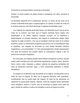 - 9 -
Contenido en minerales sólidos: Aumenta la viscosidad.
Presión: A menor presión los gases tienden a escaparse, por tanto, aumenta la
viscosidad.
La densidad: Depende de la composición química. La fusión de las rocas de la
corteza continental dará lugar a magmas ligeros, en cambio, la fusión de rocas de
la corteza oceánica y del manto dará lugar a magmas de densidad mayor.
Los magmas de regiones profundas tienen una densidad menor que la de las
rocas de su entorno, eso hace que el magma ascienda hacia niveles más
superficiales y se enfríe. Algunos magmas irrumpen en la superficie y
desencadenan un proceso volcánico, que implica un enfriamiento rápido. Otros
magmas no salen al exterior, sino que se emplazan entre las rocas de la corteza
terrestre y sufren un enfriamiento progresivo que termina con la consolidación bajo
la superficie. Los magmas se acumulan en unas bolsas llamadas cámaras
magmáticas, a una profundidad 1 a 5 Km aproximadamente, donde experimentan
una serie de procesos que pueden alterar su composición original y que se
denominan evolución magmática.
Por otra parte, los magmas pueden tener distinta composición química, aunque
suelen estar formados por ocho elementos mayoritarios: oxígeno, silicio, aluminio,
hierro, calcio, sodio, magnesio y potasio, además de pequeñas cantidades del
resto de elementos químicos, agua, y otros compuestos gaseosos a presión
atmosférica.
El oxígeno es el elemento más abundante en el magma, constituyendo casi la
mitad de todo el magma. El silicio es el segundo elemento más importante,
constituyendo casi la cuarta parte del magma. El resto de los elementos se
repartirían la cuarta parte restante. Además, todos los magmas tienen elementos
como hidrógeno, carbono y azufre, que se convierten en gases como vapor de
agua, dióxido de carbono y sulfuro de hidrógeno cuando el magma se enfría.
 