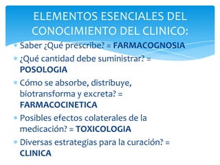 ELEMENTOS ESENCIALES DEL
  CONOCIMIENTO DEL CLINICO:
Saber ¿Qué prescribe? = FARMACOGNOSIA
¿Qué cantidad debe suministrar? =
POSOLOGIA
Cómo se absorbe, distribuye,
biotransforma y excreta? =
FARMACOCINETICA
Posibles efectos colaterales de la
medicación? = TOXICOLOGIA
Diversas estrategias para la curación? =
CLINICA
 