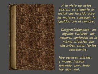 A la vista de estos
 textos, es evidente lo
 difícil que ha sido para
las mujeres conseguir la
igualdad con el hombre.

  Desgraciadamente, en
   algunas culturas, las
 mujeres continúan en la
   misma situación que
 describen estos textos
       centenarios.

Hoy parecen chistes,
e incluso habrás
sonreído, pero todo
fue muy real.
 