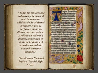 "Todas las mujeres que
 sedujeran y llevaran al
     matrimonio a los
súbditos de Su Majestad
    mediante el uso de
   perfumes, pinturas,
dientes postizos, pelucas
  y relleno en caderas y
 pechos, incurrirían en
  delito de brujería y el
  casamiento quedaría
     automáticamente
        anulado."

 Constitución Nacional
 Inglesa (Ley del Siglo
        XVIII)
 