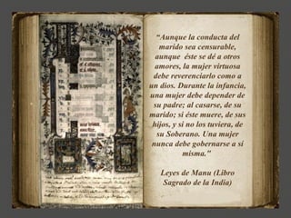 “Aunque la conducta del
   marido sea censurable,
  aunque éste se dé a otros
  amores, la mujer virtuosa
 debe reverenciarlo como a
un dios. Durante la infancia,
una mujer debe depender de
 su padre; al casarse, de su
marido; si éste muere, de sus
 hijos, y si no los tuviera, de
  su Soberano. Una mujer
 nunca debe gobernarse a sí
           misma."

   Leyes de Manu (Libro
    Sagrado de la India)
 