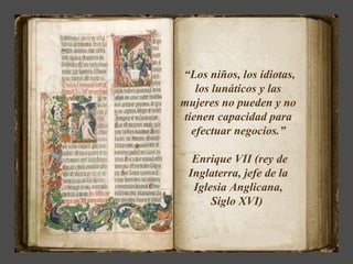 “Los niños, los idiotas,
   los lunáticos y las
mujeres no pueden y no
tienen capacidad para
  efectuar negocios.”

  Enrique VII (rey de
 Inglaterra, jefe de la
  Iglesia Anglicana,
      Siglo XVI)
 
