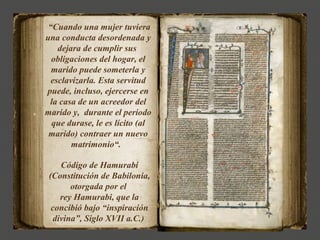 “Cuando una mujer tuviera
una conducta desordenada y
    dejara de cumplir sus
  obligaciones del hogar, el
  marido puede someterla y
  esclavizarla. Esta servitud
puede, incluso, ejercerse en
 la casa de un acreedor del
marido y, durante el período
  que durase, le es lícito (al
 marido) contraer un nuevo
        matrimonio“.

    Código de Hamurabi
 (Constitución de Babilonia,
       otorgada por el
    rey Hamurabi, que la
  concibió bajo “inspiración
  divina”, Siglo XVII a.C.)
 