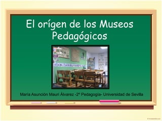 El orígen de los Museos
         Pedagógicos




María Asunción Mauri Álvarez -2º Pedagogía- Universidad de Sevilla
 
