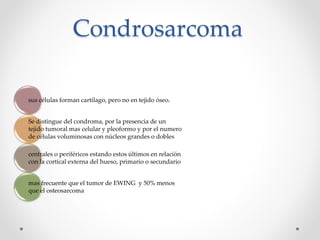 Condrosarcoma
sus células forman cartílago, pero no en tejido óseo.
Se distingue del condroma, por la presencia de un
tejido tumoral mas celular y pleoformo y por el numero
de células voluminosas con núcleos grandes o dobles
centrales o periféricos estando estos últimos en relación
con la cortical externa del hueso, primario o secundario
mas frecuente que el tumor de EWING y 50% menos
que el osteosarcoma
 