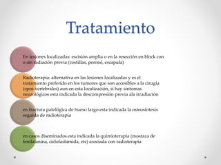 Tratamiento
En lesiones localizadas: escisión amplia o en la resección en block con
o sin radiación previa (costillas, peroné, escapula)
Radioterapia: alternativa en las lesiones localizadas y es el
tratamiento preferido en los tumores que son accesibles a la cirugía
(cpos vertebrales) aun en esta localización, si hay síntomas
neurológicos esta indicada la descompresión previa ala irradiación
en fractura patológica de hueso largo esta indicada la osteosintesis
seguida de radioterapia
en casos diseminados esta indicada la quimioterapia (mostaza de
fenilalanina, ciclofasfamida, etc) asociada con radioterapia
 