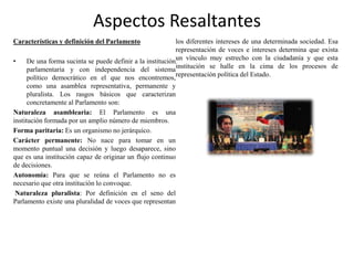Aspectos Resaltantes
Características y definición del Parlamento
• De una forma sucinta se puede definir a la institución
parlamentaria y con independencia del sistema
político democrático en el que nos encontremos,
como una asamblea representativa, permanente y
pluralista. Los rasgos básicos que caracterizan
concretamente al Parlamento son:
Naturaleza asamblearia: El Parlamento es una
institución formada por un amplio número de miembros.
Forma paritaria: Es un organismo no jerárquico.
Carácter permanente: No nace para tomar en un
momento puntual una decisión y luego desaparece, sino
que es una institución capaz de originar un flujo continuo
de decisiones.
Autonomía: Para que se reúna el Parlamento no es
necesario que otra institución lo convoque.
Naturaleza pluralista: Por definición en el seno del
Parlamento existe una pluralidad de voces que representan
los diferentes intereses de una determinada sociedad. Esa
representación de voces e intereses determina que exista
un vínculo muy estrecho con la ciudadanía y que esta
institución se halle en la cima de los procesos de
representación política del Estado.
 