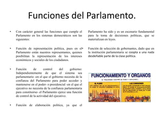 Funciones del Parlamento.
• Con carácter general las funciones que cumple el
Parlamento en los sistemas democráticos son las
siguientes:
• Función de representación política, pues en el
Parlamento están nuestros representantes, quienes
posibilitan la representación de los intereses
económicos y sociales de los ciudadanos.
• Función de control del gobierno:
Independientemente de que el sistema sea
parlamentario -en el que el gobierno necesita de la
confianza del Parlamento para poder acceder y
mantenerse en el poder- o presidencial -en el que el
ejecutivo no necesita de la confianza parlamentaria
para constituirse- el Parlamento ejerce una función
de control de la actividad del ejecutivo.
• Función de elaboración política, ya que el
Parlamento ha sido y es un escenario fundamental
para la toma de decisiones políticas, que se
materializan en leyes.
• Función de selección de gobernantes, dado que en
la institución parlamentaria se coopta a una nada
desdeñable parte de la clase política.
 